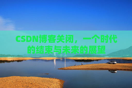 CSDN博客关闭，一个时代的结束与未来的展望